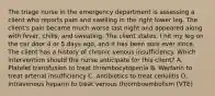 The triage nurse in the emergency department is assessing a client who reports pain and swelling in the right lower leg. The client's pain became much worse last night and appeared along with fever, chills, and sweating. The client states, I hit my leg on the car door 4 or 5 days ago, and it has been sore ever since. The client has a history of chronic venous insufficiency. Which intervention should the nurse anticipate for this client? A. Platelet transfusion to treat thrombocytopenia B. Warfarin to treat arterial insufficiency C. Antibiotics to treat cellulitis D. Intravenous heparin to treat venous thromboembolism (VTE)