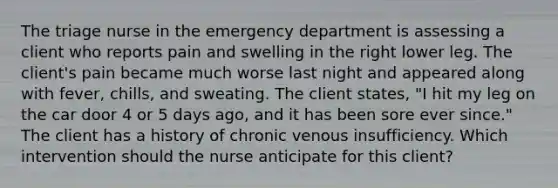 The triage nurse in the emergency department is assessing a client who reports pain and swelling in the right lower leg. The client's pain became much worse last night and appeared along with fever, chills, and sweating. The client states, "I hit my leg on the car door 4 or 5 days ago, and it has been sore ever since." The client has a history of chronic venous insufficiency. Which intervention should the nurse anticipate for this client?