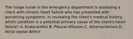 The triage nurse in the emergency department is assessing a client with chronic heart failure who has presented with worsening symptoms. In reviewing the client's medical history, which condition is a potential primary cause of the client's heart failure? A. Endocarditis B. Pleural effusion C. Atherosclerosis D. Atrial septal defect