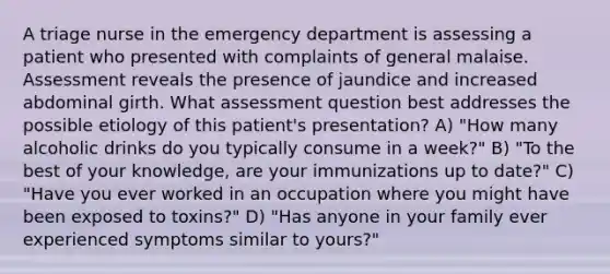 A triage nurse in the emergency department is assessing a patient who presented with complaints of general malaise. Assessment reveals the presence of jaundice and increased abdominal girth. What assessment question best addresses the possible etiology of this patient's presentation? A) "How many alcoholic drinks do you typically consume in a week?" B) "To the best of your knowledge, are your immunizations up to date?" C) "Have you ever worked in an occupation where you might have been exposed to toxins?" D) "Has anyone in your family ever experienced symptoms similar to yours?"