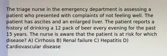 The triage nurse in the emergency department is assessing a patient who presented with complaints of not feeling well. The patient has ascites and an enlarged liver. The patient reports a history of drinking a 12 pack of beer every evening for the past 15 years. The nurse is aware that the patient is at risk for which disease? A) Cirrhosis B) Renal failure C) Hepatitis D) Cardiovascular disease