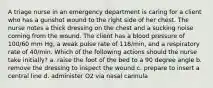 A triage nurse in an emergency department is caring for a client who has a gunshot wound to the right side of her chest. The nurse notes a thick dressing on the chest and a sucking noise coming from the wound. The client has a blood pressure of 100/60 mm Hg, a weak pulse rate of 118/min, and a respiratory rate of 40/min. Which of the following actions should the nurse take initially? a. raise the foot of the bed to a 90 degree angle b. remove the dressing to inspect the wound c. prepare to insert a central line d. administer O2 via nasal cannula