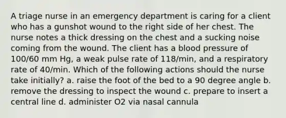 A triage nurse in an emergency department is caring for a client who has a gunshot wound to the right side of her chest. The nurse notes a thick dressing on the chest and a sucking noise coming from the wound. The client has a blood pressure of 100/60 mm Hg, a weak pulse rate of 118/min, and a respiratory rate of 40/min. Which of the following actions should the nurse take initially? a. raise the foot of the bed to a 90 degree angle b. remove the dressing to inspect the wound c. prepare to insert a central line d. administer O2 via nasal cannula