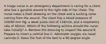 A triage nurse in an emergency department is caring for a client who has a gunshot wound to the right side of her chest. The nurse notes a thick dressing on the chest and a sucking noise coming from the wound. The client has a blood pressure of 100/60 mm Hg, a weak pulse rate of 118/min, and a respiratory rate of 40/min. Which of the following actions should the nurse take initially? A. Remove the dressing to inspect the wound B. Prepare to insert a central line C. Adminster oxygen via nasal cannula D. Raise the foot of the bed to a 90 degree angle