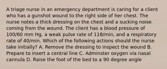 A triage nurse in an emergency department is caring for a client who has a gunshot wound to the right side of her chest. The nurse notes a thick dressing on the chest and a sucking noise coming from the wound. The client has a blood pressure of 100/60 mm Hg, a weak pulse rate of 118/min, and a respiratory rate of 40/min. Which of the following actions should the nurse take initially? A. Remove the dressing to inspect the wound B. Prepare to insert a central line C. Adminster oxygen via nasal cannula D. Raise the foot of the bed to a 90 degree angle