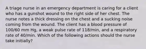 A triage nurse in an emergency department is caring for a client who has a gunshot wound to the right side of her chest. The nurse notes a thick dressing on the chest and a sucking noise coming from the wound. The client has a blood pressure of 100/60 mm Hg, a weak pulse rate of 118/min, and a respiratory rate of 40/min. Which of the following actions should the nurse take initially?