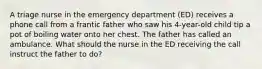 A triage nurse in the emergency department (ED) receives a phone call from a frantic father who saw his 4-year-old child tip a pot of boiling water onto her chest. The father has called an ambulance. What should the nurse in the ED receiving the call instruct the father to do?