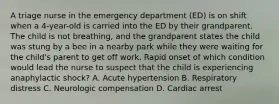 A triage nurse in the emergency department (ED) is on shift when a 4-year-old is carried into the ED by their grandparent. The child is not breathing, and the grandparent states the child was stung by a bee in a nearby park while they were waiting for the child's parent to get off work. Rapid onset of which condition would lead the nurse to suspect that the child is experiencing anaphylactic shock? A. Acute hypertension B. Respiratory distress C. Neurologic compensation D. Cardiac arrest