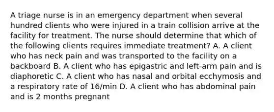 A triage nurse is in an emergency department when several hundred clients who were injured in a train collision arrive at the facility for treatment. The nurse should determine that which of the following clients requires immediate treatment? A. A client who has neck pain and was transported to the facility on a backboard B. A client who has epigastric and left-arm pain and is diaphoretic C. A client who has nasal and orbital ecchymosis and a respiratory rate of 16/min D. A client who has abdominal pain and is 2 months pregnant