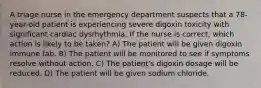 A triage nurse in the emergency department suspects that a 78-year-old patient is experiencing severe digoxin toxicity with significant cardiac dysrhythmia. If the nurse is correct, which action is likely to be taken? A) The patient will be given digoxin immune fab. B) The patient will be monitored to see if symptoms resolve without action. C) The patient's digoxin dosage will be reduced. D) The patient will be given sodium chloride.