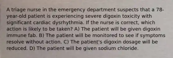 A triage nurse in the emergency department suspects that a 78-year-old patient is experiencing severe digoxin toxicity with significant cardiac dysrhythmia. If the nurse is correct, which action is likely to be taken? A) The patient will be given digoxin immune fab. B) The patient will be monitored to see if symptoms resolve without action. C) The patient's digoxin dosage will be reduced. D) The patient will be given sodium chloride.