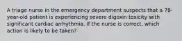 A triage nurse in the emergency department suspects that a 78-year-old patient is experiencing severe digoxin toxicity with significant cardiac arrhythmia. If the nurse is correct, which action is likely to be taken?