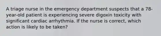 A triage nurse in the emergency department suspects that a 78-year-old patient is experiencing severe digoxin toxicity with significant cardiac arrhythmia. If the nurse is correct, which action is likely to be taken?