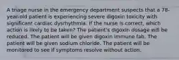 A triage nurse in the emergency department suspects that a 78-year-old patient is experiencing severe digoxin toxicity with significant cardiac dysrhythmia. If the nurse is correct, which action is likely to be taken? The patient's digoxin dosage will be reduced. The patient will be given digoxin immune fab. The patient will be given sodium chloride. The patient will be monitored to see if symptoms resolve without action.