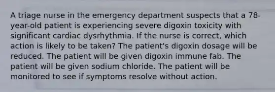 A triage nurse in the emergency department suspects that a 78-year-old patient is experiencing severe digoxin toxicity with significant cardiac dysrhythmia. If the nurse is correct, which action is likely to be taken? The patient's digoxin dosage will be reduced. The patient will be given digoxin immune fab. The patient will be given sodium chloride. The patient will be monitored to see if symptoms resolve without action.