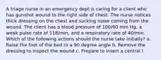 A triage nurse in an emergency dept is caring for a client who has gunshot wound to the right side of chest. The nurse notices thick dressing on the chest and sucking noise coming from the wound. The client has a blood pressure of 100/60 mm Hg, a weak pulse rate of 118/min, and a respiratory rate of 40/min. Which of the following actions should the nurse take initially? a. Raise the foot of the bed to a 90 degree angle b. Remove the dressing to inspect the wound c. Prepare to insert a central l