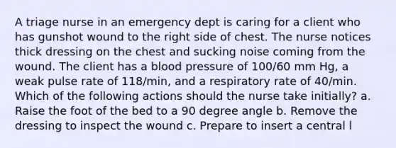 A triage nurse in an emergency dept is caring for a client who has gunshot wound to the right side of chest. The nurse notices thick dressing on the chest and sucking noise coming from the wound. The client has a blood pressure of 100/60 mm Hg, a weak pulse rate of 118/min, and a respiratory rate of 40/min. Which of the following actions should the nurse take initially? a. Raise the foot of the bed to a 90 degree angle b. Remove the dressing to inspect the wound c. Prepare to insert a central l