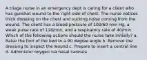 A triage nurse in an emergency dept is caring for a client who has gunshot wound to the right side of chest. The nurse notices thick dressing on the chest and sucking noise coming from the wound. The client has a blood pressure of 100/60 mm Hg, a weak pulse rate of 118/min, and a respiratory rate of 40/min. Which of the following actions should the nurse take initially? a. Raise the foot of the bed to a 90 degree angle b. Remove the dressing to inspect the wound c. Prepare to insert a central line d. Administer oxygen via nasal cannula