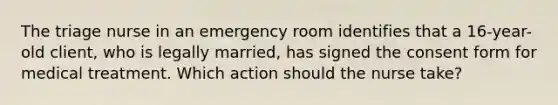 The triage nurse in an emergency room identifies that a 16-year-old client, who is legally married, has signed the consent form for medical treatment. Which action should the nurse take?