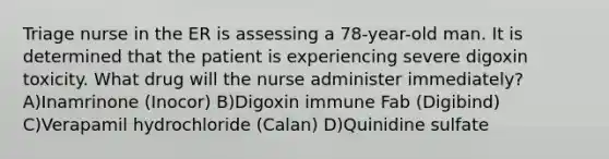 Triage nurse in the ER is assessing a 78-year-old man. It is determined that the patient is experiencing severe digoxin toxicity. What drug will the nurse administer immediately? A)Inamrinone (Inocor) B)Digoxin immune Fab (Digibind) C)Verapamil hydrochloride (Calan) D)Quinidine sulfate