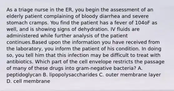 As a triage nurse in the ER, you begin the assessment of an elderly patient complaining of bloody diarrhea and severe stomach cramps. You find the patient has a fever of 104oF as well, and is showing signs of dehydration. IV fluids are administered while further analysis of the patient continues.Based upon the information you have received from the laboratory, you inform the patient of his condition. In doing so, you tell him that this infection may be difficult to treat with antibiotics. Which part of the cell envelope restricts the passage of many of these drugs into gram-negative bacteria? A. peptidoglycan B. lipopolysaccharides C. outer membrane layer D. cell membrane