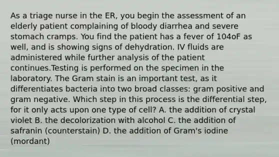 As a triage nurse in the ER, you begin the assessment of an elderly patient complaining of bloody diarrhea and severe stomach cramps. You find the patient has a fever of 104oF as well, and is showing signs of dehydration. IV fluids are administered while further analysis of the patient continues.Testing is performed on the specimen in the laboratory. The Gram stain is an important test, as it differentiates bacteria into two broad classes: gram positive and gram negative. Which step in this process is the differential step, for it only acts upon one type of cell? A. the addition of crystal violet B. the decolorization with alcohol C. the addition of safranin (counterstain) D. the addition of Gram's iodine (mordant)