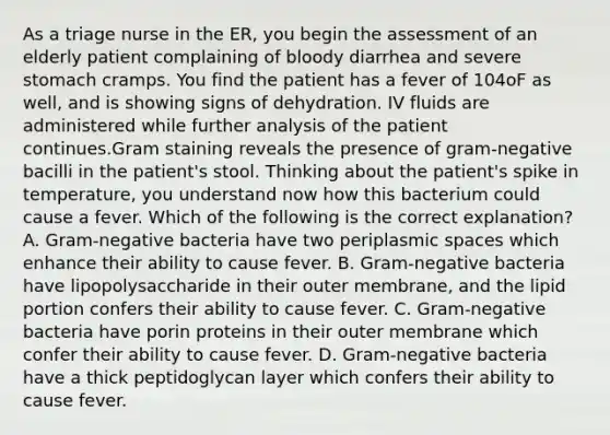 As a triage nurse in the ER, you begin the assessment of an elderly patient complaining of bloody diarrhea and severe stomach cramps. You find the patient has a fever of 104oF as well, and is showing signs of dehydration. IV fluids are administered while further analysis of the patient continues.Gram staining reveals the presence of gram-negative bacilli in the patient's stool. Thinking about the patient's spike in temperature, you understand now how this bacterium could cause a fever. Which of the following is the correct explanation? A. Gram-negative bacteria have two periplasmic spaces which enhance their ability to cause fever. B. Gram-negative bacteria have lipopolysaccharide in their outer membrane, and the lipid portion confers their ability to cause fever. C. Gram-negative bacteria have porin proteins in their outer membrane which confer their ability to cause fever. D. Gram-negative bacteria have a thick peptidoglycan layer which confers their ability to cause fever.