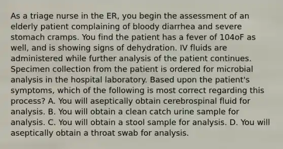 As a triage nurse in the ER, you begin the assessment of an elderly patient complaining of bloody diarrhea and severe stomach cramps. You find the patient has a fever of 104oF as well, and is showing signs of dehydration. IV fluids are administered while further analysis of the patient continues. Specimen collection from the patient is ordered for microbial analysis in the hospital laboratory. Based upon the patient's symptoms, which of the following is most correct regarding this process? A. You will aseptically obtain cerebrospinal fluid for analysis. B. You will obtain a clean catch urine sample for analysis. C. You will obtain a stool sample for analysis. D. You will aseptically obtain a throat swab for analysis.