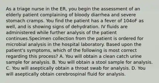 As a triage nurse in the ER, you begin the assessment of an elderly patient complaining of bloody diarrhea and severe stomach cramps. You find the patient has a fever of 104oF as well, and is showing signs of dehydration. IV fluids are administered while further analysis of the patient continues.Specimen collection from the patient is ordered for microbial analysis in the hospital laboratory. Based upon the patient's symptoms, which of the following is most correct regarding this process? A. You will obtain a clean catch urine sample for analysis. B. You will obtain a stool sample for analysis. C. You will aseptically obtain a throat swab for analysis. D. You will aseptically obtain cerebrospinal fluid for analysis.