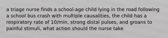 a triage nurse finds a school-age child lying in the road following a school bus crash with multiple causalities, the child has a respiratory rate of 10/min, strong distal pulses, and groans to painful stimuli, what action should the nurse take