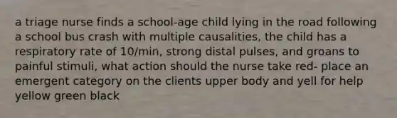 a triage nurse finds a school-age child lying in the road following a school bus crash with multiple causalities, the child has a respiratory rate of 10/min, strong distal pulses, and groans to painful stimuli, what action should the nurse take red- place an emergent category on the clients upper body and yell for help yellow green black