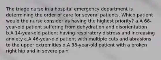 The triage nurse in a hospital emergency department is determining the order of care for several patients. Which patient would the nurse consider as having the highest priority? a.A 68-year-old patient suffering from dehydration and disorientation b.A 14-year-old patient having respiratory distress and increasing anxiety c.A 46-year-old patient with multiple cuts and abrasions to the upper extremities d.A 38-year-old patient with a broken right hip and in severe pain