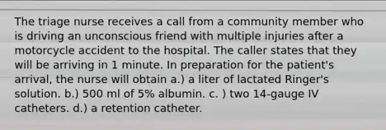 The triage nurse receives a call from a community member who is driving an unconscious friend with multiple injuries after a motorcycle accident to the hospital. The caller states that they will be arriving in 1 minute. In preparation for the patient's arrival, the nurse will obtain a.) a liter of lactated Ringer's solution. b.) 500 ml of 5% albumin. c. ) two 14-gauge IV catheters. d.) a retention catheter.