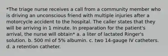 *The triage nurse receives a call from a community member who is driving an unconscious friend with multiple injuries after a motorcycle accident to the hospital. The caller states that they will be arriving in 1 minute. In preparation for the patient's arrival, the nurse will obtain* a. a liter of lactated Ringer's solution. b. 500 ml of 5% albumin. c. two 14-gauge IV catheters. d. a retention catheter.