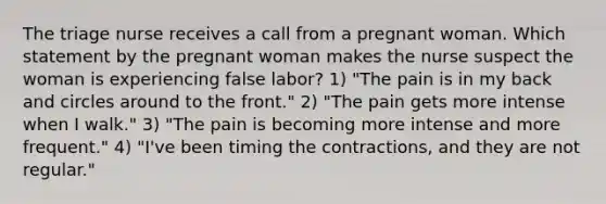 The triage nurse receives a call from a pregnant woman. Which statement by the pregnant woman makes the nurse suspect the woman is experiencing false labor? 1) "The pain is in my back and circles around to the front." 2) "The pain gets more intense when I walk." 3) "The pain is becoming more intense and more frequent." 4) "I've been timing the contractions, and they are not regular."