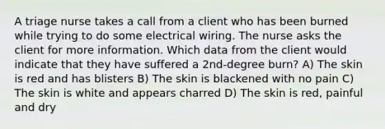 A triage nurse takes a call from a client who has been burned while trying to do some electrical wiring. The nurse asks the client for more information. Which data from the client would indicate that they have suffered a 2nd-degree burn? A) The skin is red and has blisters B) The skin is blackened with no pain C) The skin is white and appears charred D) The skin is red, painful and dry