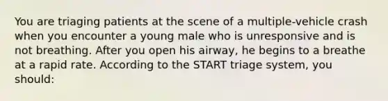 You are triaging patients at the scene of a multiple-vehicle crash when you encounter a young male who is unresponsive and is not breathing. After you open his airway, he begins to a breathe at a rapid rate. According to the START triage system, you should: