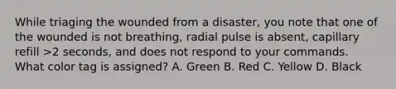 While triaging the wounded from a disaster, you note that one of the wounded is not breathing, radial pulse is absent, capillary refill >2 seconds, and does not respond to your commands. What color tag is assigned? A. Green B. Red C. Yellow D. Black