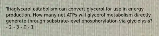 Triaglycerol catabolism can convert glycerol for use in energy production. How many net ATPs will glycerol metabolism directly generate through substrate-level phosphorylation via glyclolysis? - 2 - 3 - 0 - 1