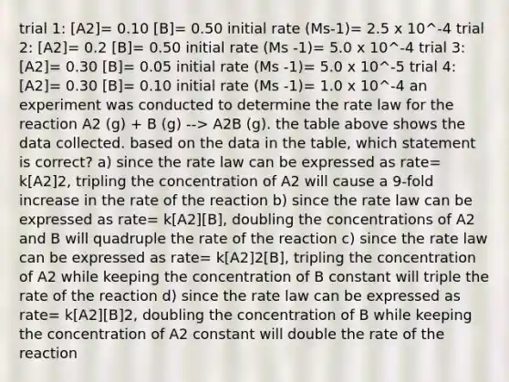 trial 1: [A2]= 0.10 [B]= 0.50 initial rate (Ms-1)= 2.5 x 10^-4 trial 2: [A2]= 0.2 [B]= 0.50 initial rate (Ms -1)= 5.0 x 10^-4 trial 3: [A2]= 0.30 [B]= 0.05 initial rate (Ms -1)= 5.0 x 10^-5 trial 4: [A2]= 0.30 [B]= 0.10 initial rate (Ms -1)= 1.0 x 10^-4 an experiment was conducted to determine the rate law for the reaction A2 (g) + B (g) --> A2B (g). the table above shows the data collected. based on the data in the table, which statement is correct? a) since the rate law can be expressed as rate= k[A2]2, tripling the concentration of A2 will cause a 9-fold increase in the rate of the reaction b) since the rate law can be expressed as rate= k[A2][B], doubling the concentrations of A2 and B will quadruple the rate of the reaction c) since the rate law can be expressed as rate= k[A2]2[B], tripling the concentration of A2 while keeping the concentration of B constant will triple the rate of the reaction d) since the rate law can be expressed as rate= k[A2][B]2, doubling the concentration of B while keeping the concentration of A2 constant will double the rate of the reaction