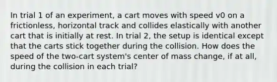 In trial 1 of an experiment, a cart moves with speed v0 on a frictionless, horizontal track and collides elastically with another cart that is initially at rest. In trial 2, the setup is identical except that the carts stick together during the collision. How does the speed of the two-cart system's center of mass change, if at all, during the collision in each trial?