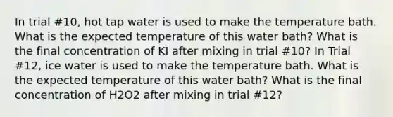 In trial #10, hot tap water is used to make the temperature bath. What is the expected temperature of this water bath? What is the final concentration of KI after mixing in trial #10? In Trial #12, ice water is used to make the temperature bath. What is the expected temperature of this water bath? What is the final concentration of H2O2 after mixing in trial #12?