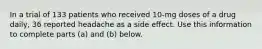 In a trial of 133 patients who received​ 10-mg doses of a drug​ daily, 36 reported headache as a side effect. Use this information to complete parts​ (a) and​ (b) below.