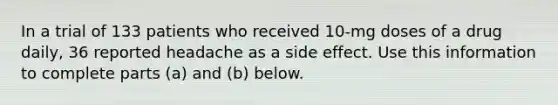 In a trial of 133 patients who received​ 10-mg doses of a drug​ daily, 36 reported headache as a side effect. Use this information to complete parts​ (a) and​ (b) below.