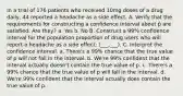 In a trial of 176 patients who received 10mg doses of a drug daily, 44 reported a headache as a side effect. A. Verify that the requirements for constructing a confidence interval about p̂ are satisfied. Are they? a. Yes b. No B. Construct a 99% confidence interval for the population proportion of drug users who will report a headache as a side effect: (___,___). C. Interpret the confidence interval. a. There's a 99% chance that the true value of p will not fall in the interval. b. We're 99% confident that the interval actually doesn't contain the true value of p. c. There's a 99% chance that the true value of p will fall in the interval. d. We're 99% confident that the interval actually does contain the true value of p.