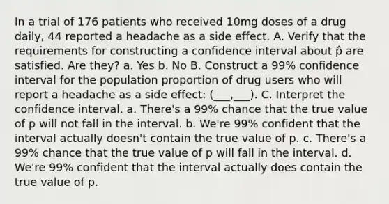 In a trial of 176 patients who received 10mg doses of a drug daily, 44 reported a headache as a side effect. A. Verify that the requirements for constructing a confidence interval about p̂ are satisfied. Are they? a. Yes b. No B. Construct a 99% confidence interval for the population proportion of drug users who will report a headache as a side effect: (___,___). C. Interpret the confidence interval. a. There's a 99% chance that the true value of p will not fall in the interval. b. We're 99% confident that the interval actually doesn't contain the true value of p. c. There's a 99% chance that the true value of p will fall in the interval. d. We're 99% confident that the interval actually does contain the true value of p.