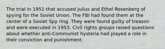 The trial in 1951 that accused Julius and Ethel Rosenberg of spying for the Soviet Union. The FBI had found them at the center of a Soviet Spy ring. They were found guilty of treason and were executed in 1953. Civil rights groups raised questions about whether anti-Communist hysteria had played a role in their conviction and punishment.