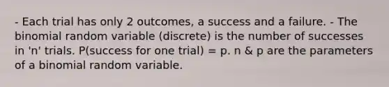 - Each trial has only 2 outcomes, a success and a failure. - The binomial random variable (discrete) is the number of successes in 'n' trials. P(success for one trial) = p. n & p are the parameters of a binomial random variable.