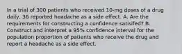 In a trial of 300 patients who received​ 10-mg doses of a drug​ daily, 36 reported headache as a side effect. A. Are the requirements for constructing a confidence satisifed? B. Construct and interpret a 95​% confidence interval for the population proportion of patients who receive the drug and report a headache as a side effect.