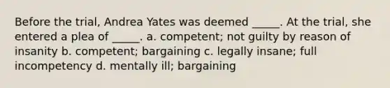 Before the trial, Andrea Yates was deemed _____. At the trial, she entered a plea of _____. a. competent; not guilty by reason of insanity b. competent; bargaining c. legally insane; full incompetency d. mentally ill; bargaining